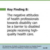 Key Finding 8:  The negative attitudes of health professionals towards disability can be a barrier to disabled people receiving high- quality health care.  My Experiences, My Rights: A Monitoring Report on Disabled People’s Experiences of Health and Wellbeing in Aotearoa New Zealand 11/20