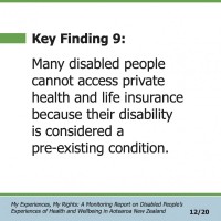 Key Finding 9:  Many disabled people cannot access private health and life insurance because their disability is considered a pre-existing condition.  My Experiences, My Rights: A Monitoring Report on Disabled People’s Experiences of Health and Wellbeing in Aotearoa New Zealand 12/20