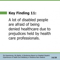 Key Finding 11:  A lot of disabled people are afraid of being denied healthcare due to prejudices held by health care professionals.  My Experiences, My Rights: A Monitoring Report on Disabled People’s Experiences of Health and Wellbeing in Aotearoa New Zealand 14/20