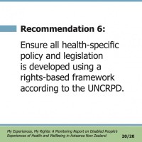 Recommendation 6:  Ensure all health-specific policy and legislation is developed using a rights-based framework according to the UNCRPD.  My Experiences, My Rights: A Monitoring Report on Disabled People’s Experiences of Health and Wellbeing in Aotearoa New Zealand 20/20