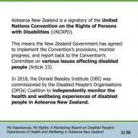 Aotearoa New Zealand is a signatory of the United Nations Convention on the Rights of Persons with Disabilities (UNCRPD). This means the New Zealand Government has agreed to implement the Convention’s provisions, monitor progress, and report back to the Convention’s Committee on various issues affecting disabled people (Article 33). In 2018, the Donald Beasley Institute (DBI) was commissioned by the Disabled People’s Organisations (DPOs) Coalition to independently monitor the health and wellbeing experiences of disabled people in Aotearoa New Zealand.  My Experiences, My Rights: A Monitoring Report on Disabled People’s Experiences of Health and Wellbeing in Aotearoa New Zealand 2/20 