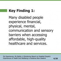 Key Finding 1:  Many disabled people experience financial, physical, mental, communication and sensory barriers when accessing affordable, high-quality healthcare and services.  My Experiences, My Rights: A Monitoring Report on Disabled People’s Experiences of Health and Wellbeing in Aotearoa New Zealand 4/20