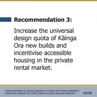 Recommendation 3:  Increase the universal design quota of Kāinga Ora new builds and incentivise accessible housing in the private rental market.  A Monitoring Report on Housing Experiences of People with Complex disabilities in Aotearoa New Zealand from Family, Whānau and Close Supporter Perspective 17/23