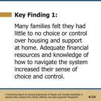 Key Finding 1:  Many families felt they had little to no choice or control over housing and support at home. Adequate financial resources and knowledge of how to navigate the system increased their sense of choice and control.   A Monitoring Report on Housing Experiences of People with Complex disabilities in Aotearoa New Zealand from Family, Whānau and Close Supporter Perspective 4/23 