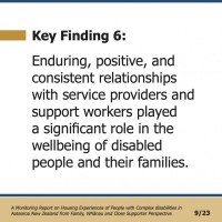 Key Finding 6:  Enduring, positive, and consistent relationships with service providers and support workers played a significant role in the wellbeing of disabled people and their families.  A Monitoring Report on Housing Experiences of People with Complex disabilities in Aotearoa New Zealand from Family, Whānau and Close Supporter Perspective 9/23