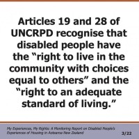 Articles 19 and 28 of UNCRPD recognise that disabled people have the “right to live in the community with choices equal to others” and the “right to an adequate standard of living.”  My Experiences, My Rights: A Monitoring Report on Disabled People’s Experiences of Housing in Aotearoa New Zealand 3/22 