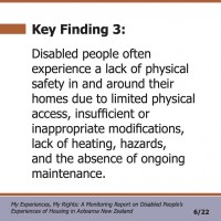 Key Finding 3:  Disabled people often experience a lack of physical safety in and around their homes due to limited physical access, insufficient or inappropriate modifications, lack of heating, hazards, and the absence of ongoing maintenance.  My Experiences, My Rights: A Monitoring Report on Disabled People’s Experiences of Housing in Aotearoa New Zealand 6/22 